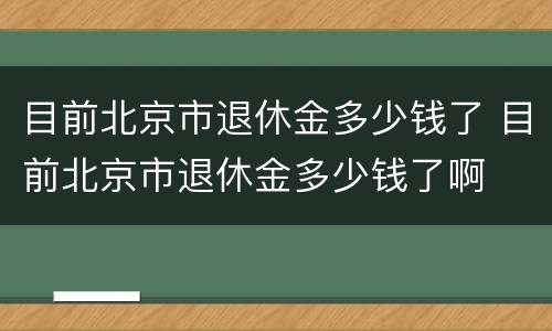 目前北京市退休金多少钱了 目前北京市退休金多少钱了啊