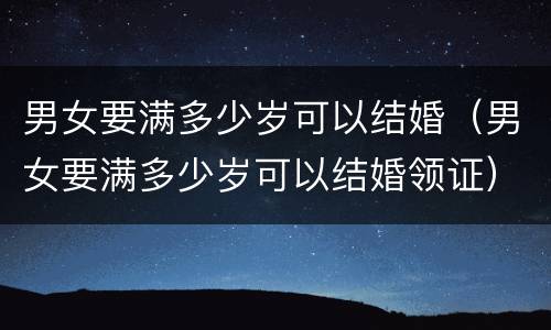 男女要满多少岁可以结婚（男女要满多少岁可以结婚领证）