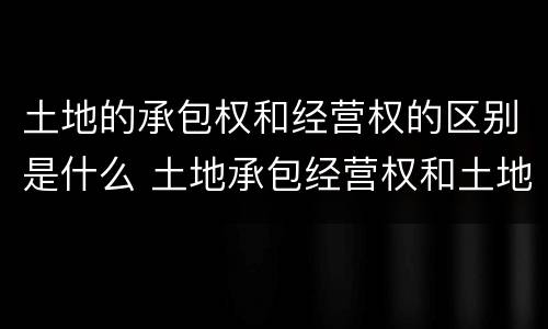 土地的承包权和经营权的区别是什么 土地承包经营权和土地经营权有什么区别?