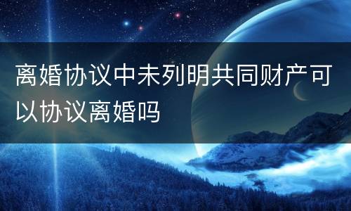 离婚协议中未列明共同财产可以协议离婚吗