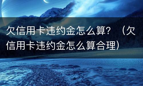 欠信用卡违约金怎么算？（欠信用卡违约金怎么算合理）