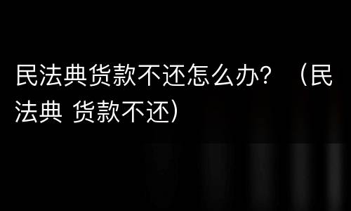 民法典货款不还怎么办？（民法典 货款不还）