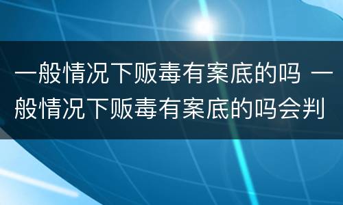一般情况下贩毒有案底的吗 一般情况下贩毒有案底的吗会判刑吗