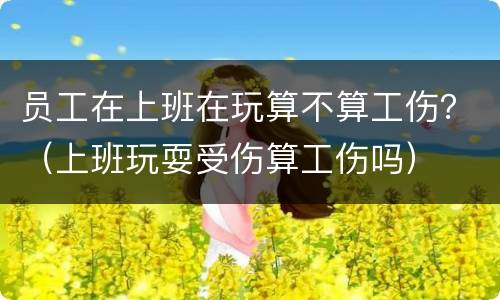 员工在上班在玩算不算工伤？（上班玩耍受伤算工伤吗）
