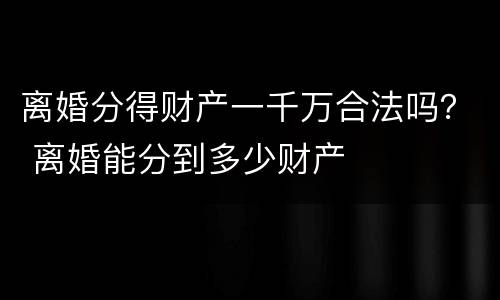离婚分得财产一千万合法吗？ 离婚能分到多少财产