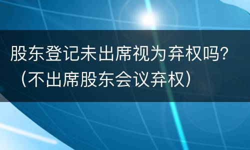 股东登记未出席视为弃权吗？（不出席股东会议弃权）