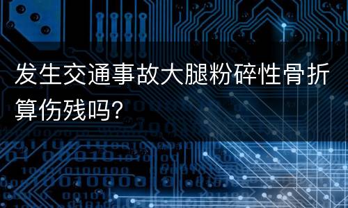 发生交通事故大腿粉碎性骨折算伤残吗？
