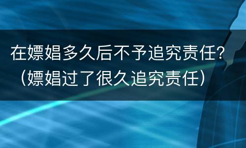 在嫖娼多久后不予追究责任？（嫖娼过了很久追究责任）