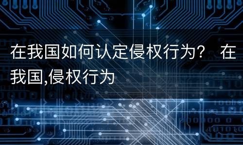 在我国如何认定侵权行为？ 在我国,侵权行为