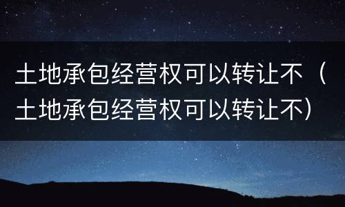 土地承包经营权可以转让不（土地承包经营权可以转让不）