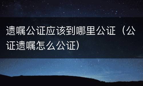 遗嘱公证应该到哪里公证（公证遗嘱怎么公证）