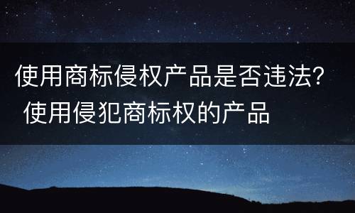 使用商标侵权产品是否违法？ 使用侵犯商标权的产品