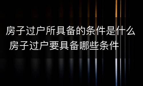 房子过户所具备的条件是什么 房子过户要具备哪些条件