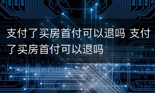 支付了买房首付可以退吗 支付了买房首付可以退吗