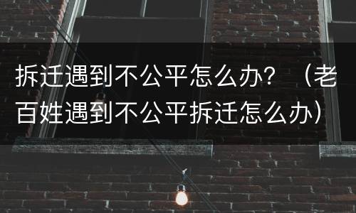拆迁遇到不公平怎么办？（老百姓遇到不公平拆迁怎么办）