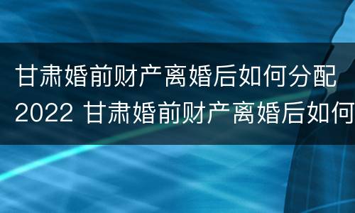 甘肃婚前财产离婚后如何分配2022 甘肃婚前财产离婚后如何分配2022年
