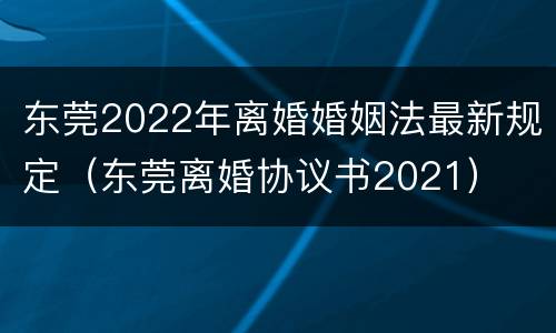 东莞2022年离婚婚姻法最新规定（东莞离婚协议书2021）