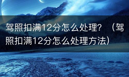 驾照扣满12分怎么处理？（驾照扣满12分怎么处理方法）