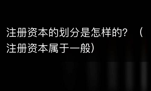 注册资本的划分是怎样的？（注册资本属于一般）