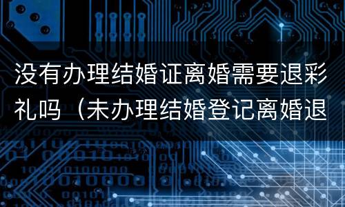 没有办理结婚证离婚需要退彩礼吗（未办理结婚登记离婚退彩礼吗）