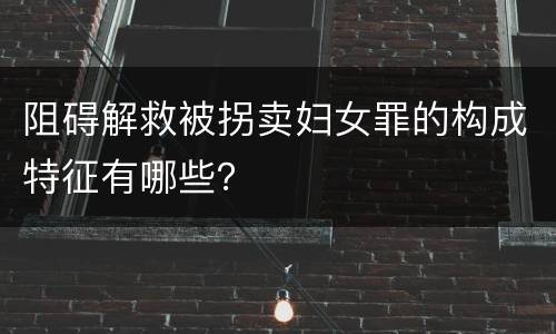 阻碍解救被拐卖妇女罪的构成特征有哪些？