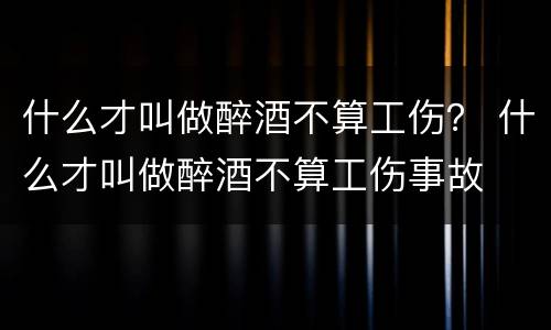 什么才叫做醉酒不算工伤？ 什么才叫做醉酒不算工伤事故