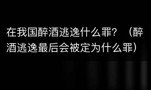 在我国醉酒逃逸什么罪？（醉酒逃逸最后会被定为什么罪）