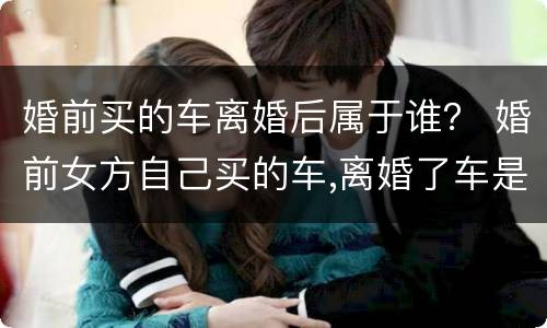 婚前买的车离婚后属于谁？ 婚前女方自己买的车,离婚了车是属于谁的