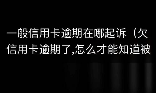 一般信用卡逾期在哪起诉（欠信用卡逾期了,怎么才能知道被起诉了）