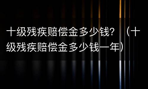 十级残疾赔偿金多少钱？（十级残疾赔偿金多少钱一年）