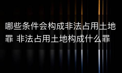 哪些条件会构成非法占用土地罪 非法占用土地构成什么罪
