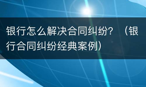 银行怎么解决合同纠纷？（银行合同纠纷经典案例）