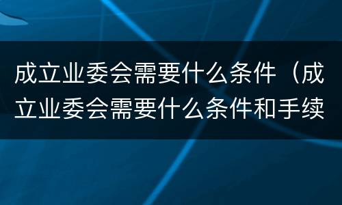 成立业委会需要什么条件（成立业委会需要什么条件和手续）
