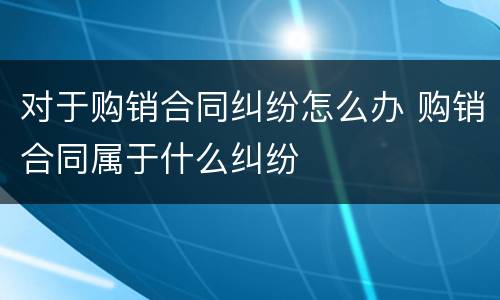 对于购销合同纠纷怎么办 购销合同属于什么纠纷