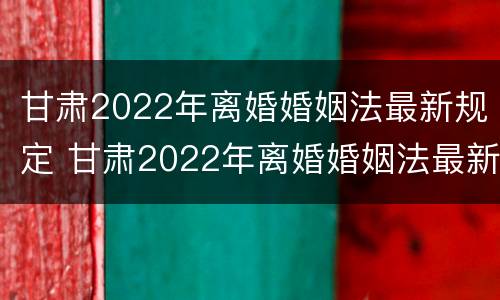 甘肃2022年离婚婚姻法最新规定 甘肃2022年离婚婚姻法最新规定是