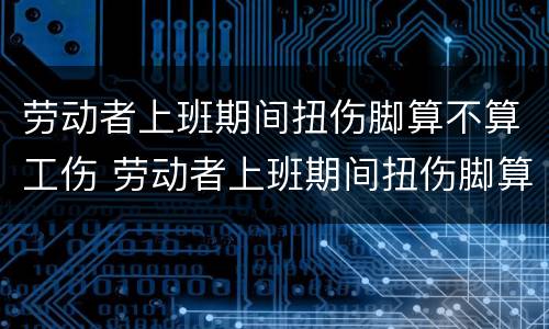 劳动者上班期间扭伤脚算不算工伤 劳动者上班期间扭伤脚算不算工伤赔偿