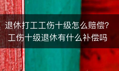 退休打工工伤十级怎么赔偿？ 工伤十级退休有什么补偿吗
