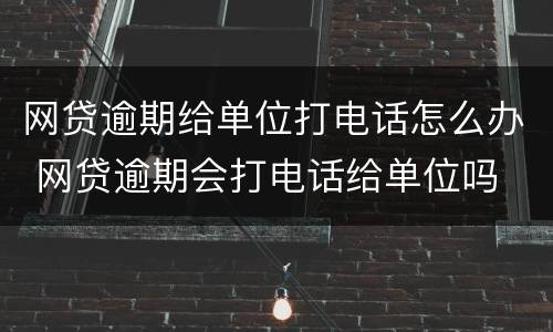 网贷逾期给单位打电话怎么办 网贷逾期会打电话给单位吗