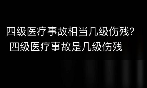 四级医疗事故相当几级伤残？ 四级医疗事故是几级伤残