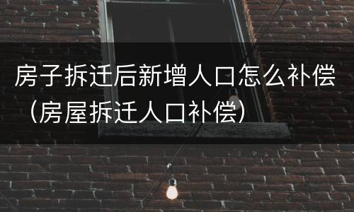 房子拆迁后新增人口怎么补偿（房屋拆迁人口补偿）