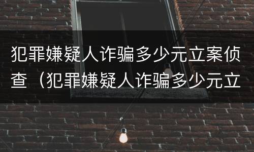 犯罪嫌疑人诈骗多少元立案侦查（犯罪嫌疑人诈骗多少元立案侦查）