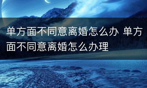 单方面不同意离婚怎么办 单方面不同意离婚怎么办理