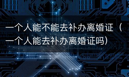 一个人能不能去补办离婚证（一个人能去补办离婚证吗）