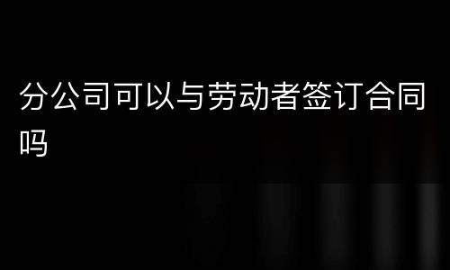 分公司可以与劳动者签订合同吗