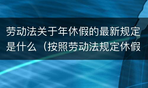 劳动法关于年休假的最新规定是什么（按照劳动法规定休假或者年休假有哪些）