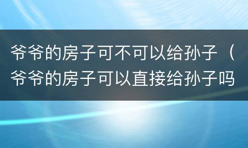 爷爷的房子可不可以给孙子（爷爷的房子可以直接给孙子吗）