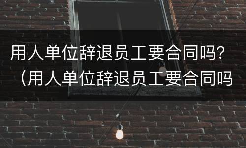 用人单位辞退员工要合同吗？（用人单位辞退员工要合同吗）