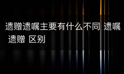 遗赠遗嘱主要有什么不同 遗嘱 遗赠 区别