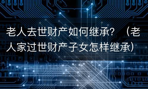 老人去世财产如何继承？（老人家过世财产子女怎样继承）