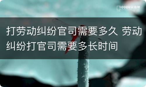 打劳动纠纷官司需要多久 劳动纠纷打官司需要多长时间